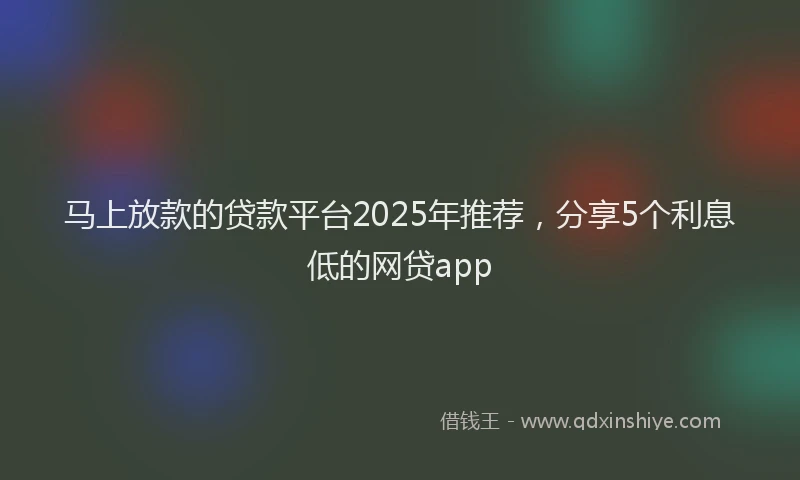 马上放款的贷款平台2025年推荐，分享5个利息低的网贷app
