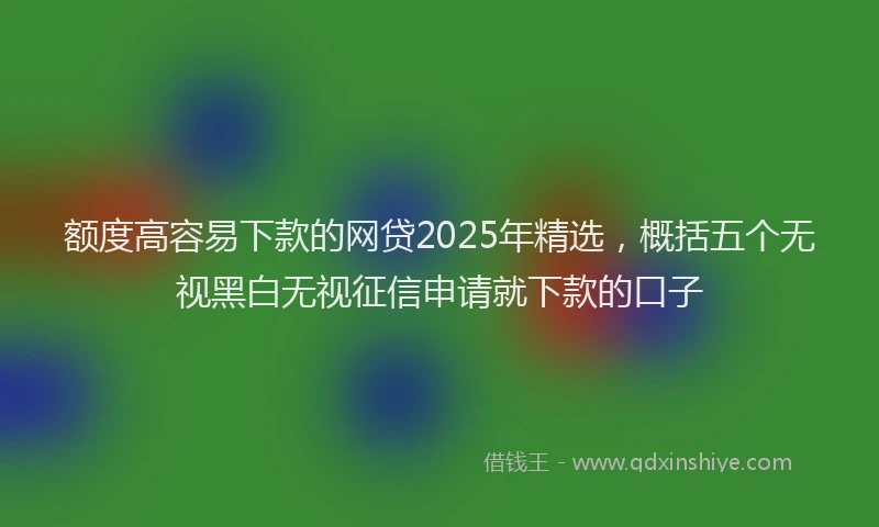 额度高容易下款的网贷2025年精选，概括五个无视黑白无视征信申请就下款的口子