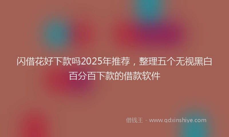 闪借花好下款吗2025年推荐，整理五个无视黑白百分百下款的借款软件
