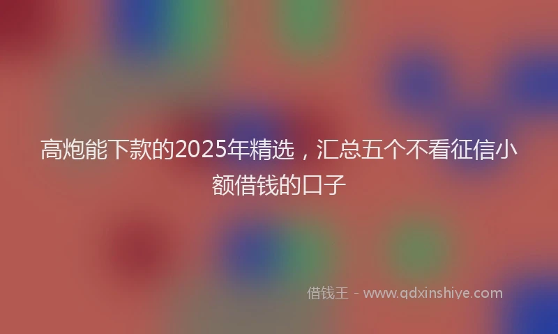 高炮能下款的2025年精选，汇总五个不看征信小额借钱的口子