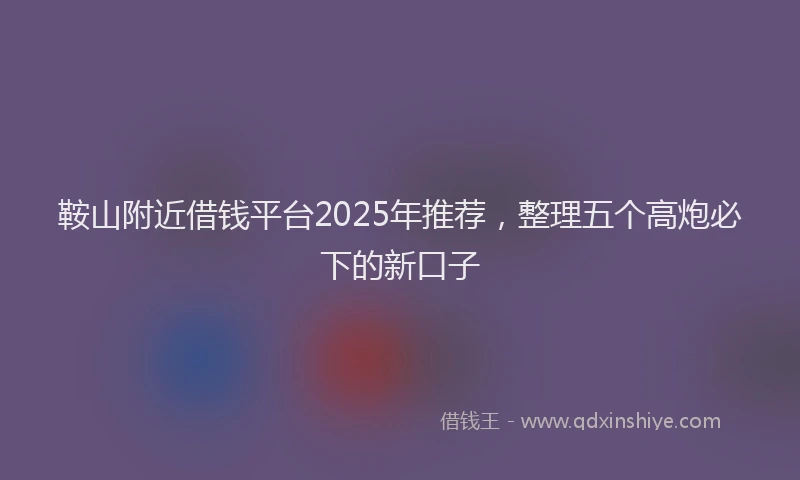 鞍山附近借钱平台2025年推荐，整理五个高炮必下的新口子