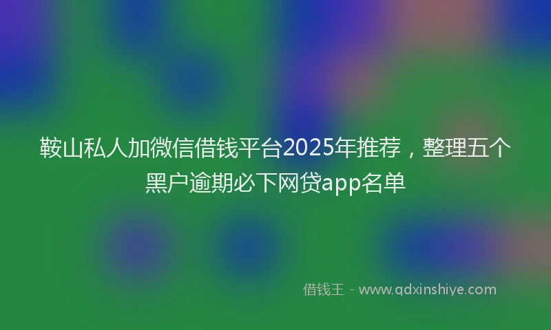 鞍山私人加微信借钱平台2025年推荐，整理五个黑户逾期必下网贷app名单