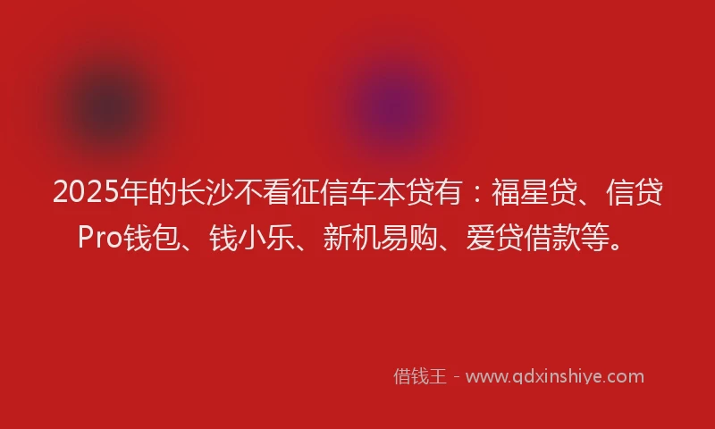 2025年的长沙不看征信车本贷有：福星贷、信贷Pro钱包、钱小乐、新机易购、爱贷借款等。