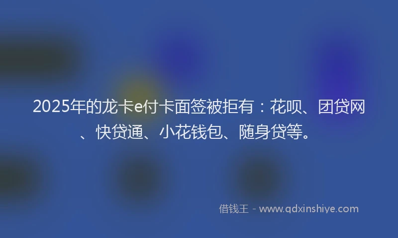2025年的龙卡e付卡面签被拒有：花呗、团贷网、快贷通、小花钱包、随身贷等。