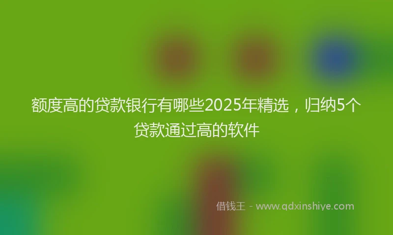 额度高的贷款银行有哪些2025年精选，归纳5个贷款通过高的软件