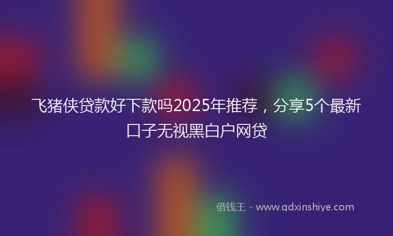 飞猪侠贷款好下款吗2025年推荐，分享5个最新口子无视黑白户网贷