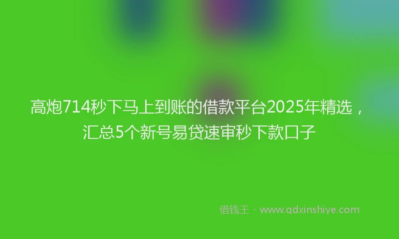 高炮714秒下马上到账的借款平台2025年精选，汇总5个新号易贷速审秒下款口子