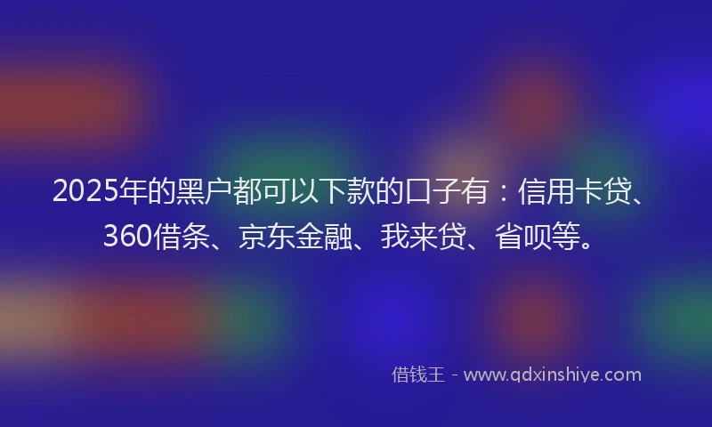 2025年的黑户都可以下款的口子有：信用卡贷、360借条、京东金融、我来贷、省呗等。