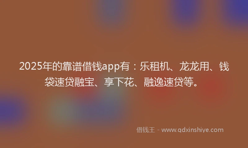 2025年的靠谱借钱app有：乐租机、龙龙用、钱袋速贷融宝、享下花、融逸速贷等。