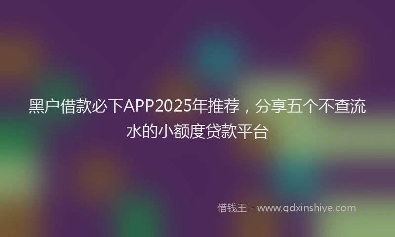 黑户借款必下APP2025年推荐，分享五个不查流水的小额度贷款平台