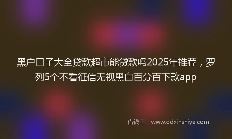 黑户口子大全贷款超市能贷款吗2025年推荐，罗列5个不看征信无视黑白百分百下款app