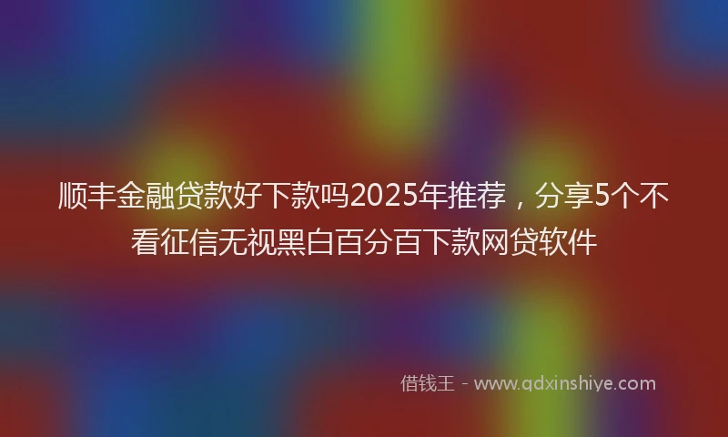 顺丰金融贷款好下款吗2025年推荐，分享5个不看征信无视黑白百分百下款网贷软件