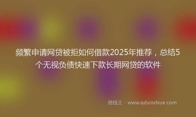 频繁申请网贷被拒如何借款2025年推荐，总结5个无视负债快速下款长期网贷的软件