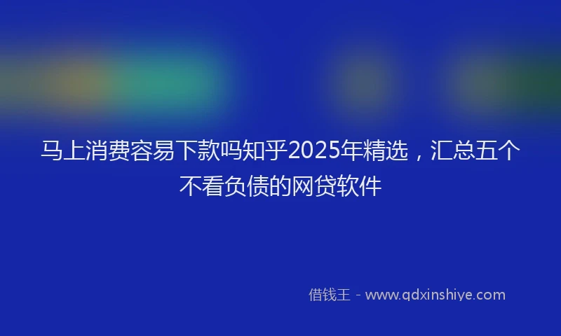 马上消费容易下款吗知乎2025年精选，汇总五个不看负债的网贷软件