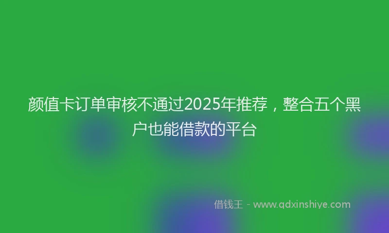 颜值卡订单审核不通过2025年推荐，整合五个黑户也能借款的平台