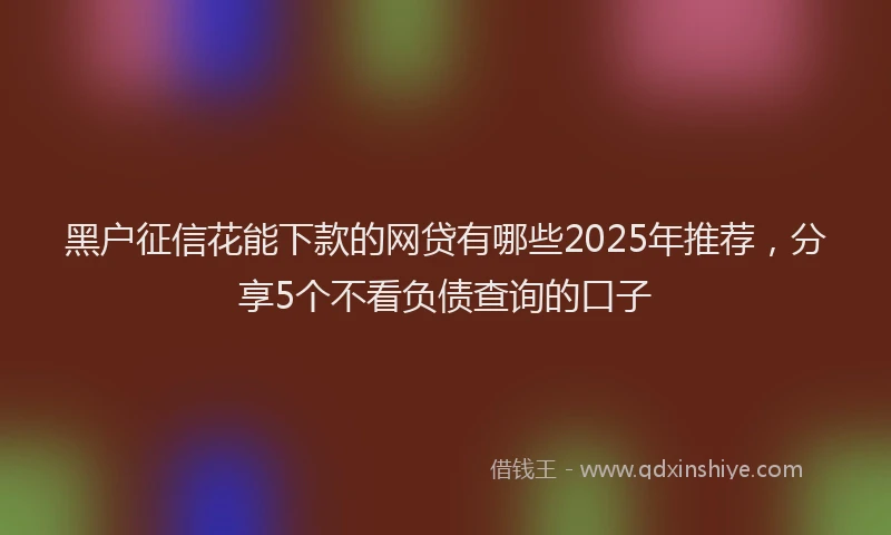 黑户征信花能下款的网贷有哪些2025年推荐，分享5个不看负债查询的口子