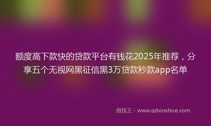 额度高下款快的贷款平台有钱花2025年推荐，分享五个无视网黑征信黑3万贷款秒款app名单