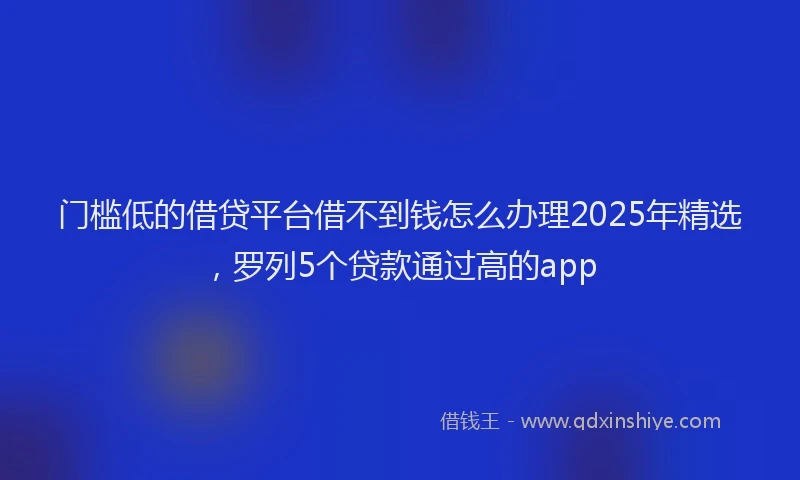 门槛低的借贷平台借不到钱怎么办理2025年精选，罗列5个贷款通过高的app