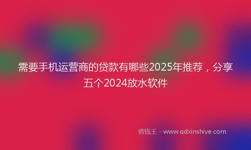 需要手机运营商的贷款有哪些2025年推荐，分享五个2024放水软件