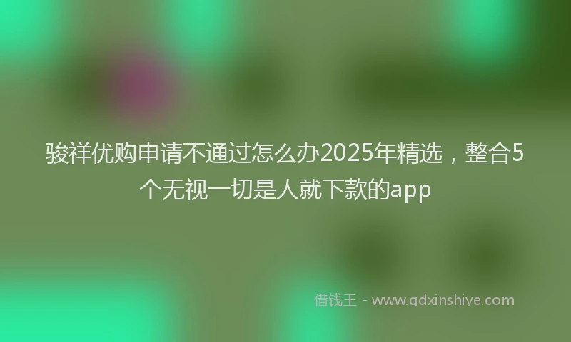 骏祥优购申请不通过怎么办2025年精选，整合5个无视一切是人就下款的app