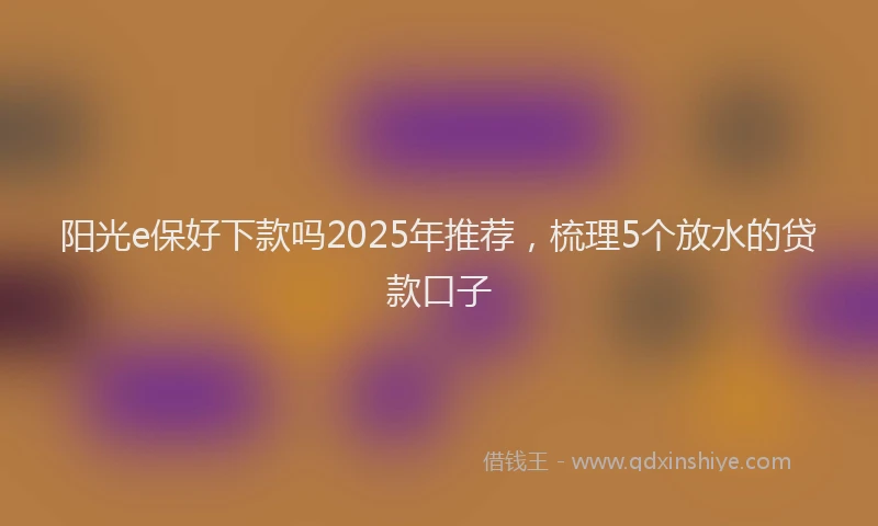 阳光e保好下款吗2025年推荐，梳理5个放水的贷款口子
