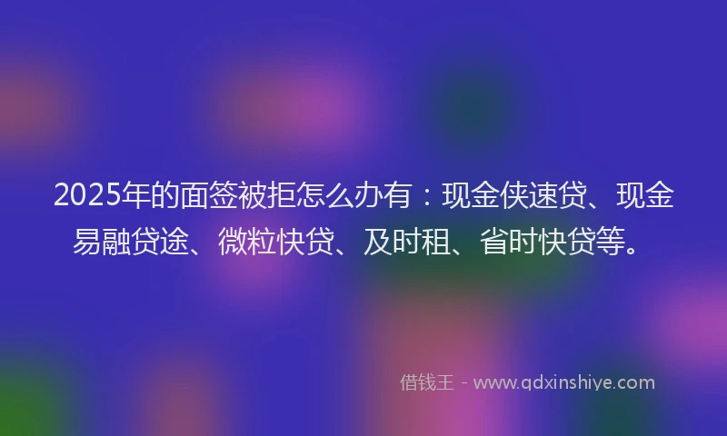 2025年的面签被拒怎么办有：现金侠速贷、现金易融贷途、微粒快贷、及时租、省时快贷等。