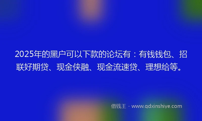 2025年的黑户可以下款的论坛有：有钱钱包、招联好期贷、现金侠融、现金流速贷、理想给等。