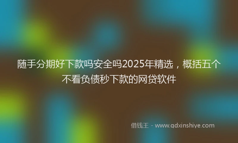 随手分期好下款吗安全吗2025年精选，概括五个不看负债秒下款的网贷软件