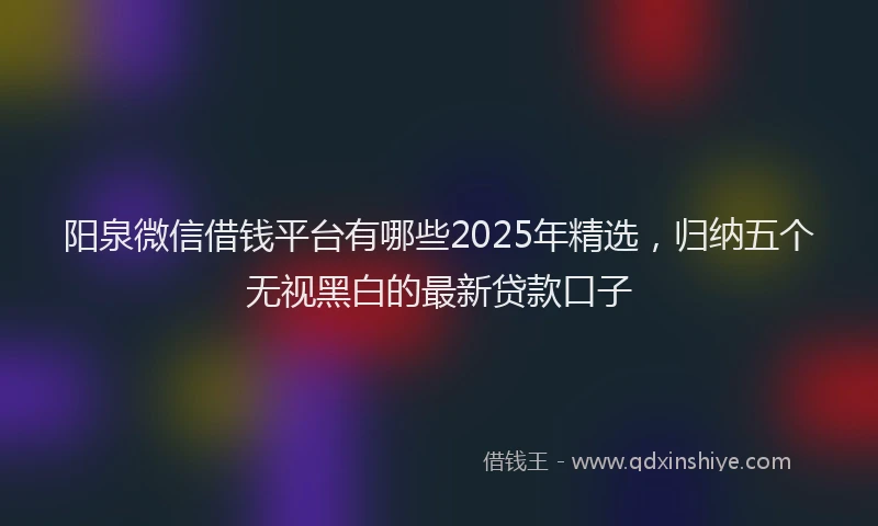 阳泉微信借钱平台有哪些2025年精选，归纳五个无视黑白的最新贷款口子