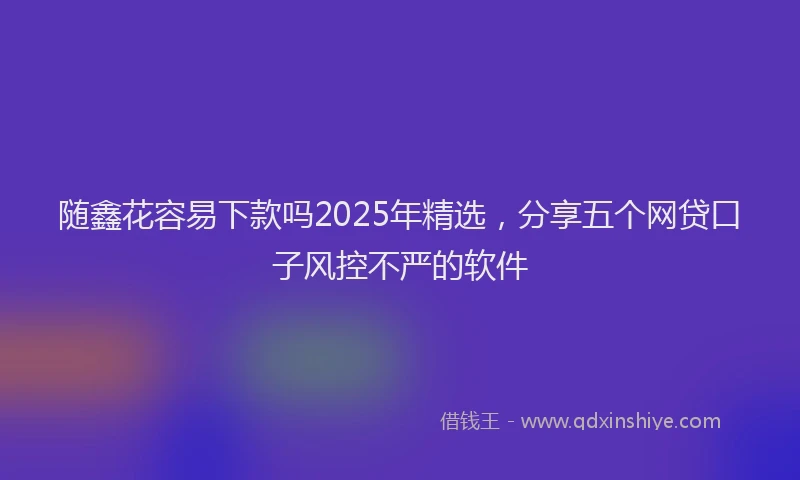 随鑫花容易下款吗2025年精选，分享五个网贷口子风控不严的软件