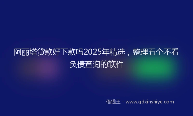 阿丽塔贷款好下款吗2025年精选，整理五个不看负债查询的软件