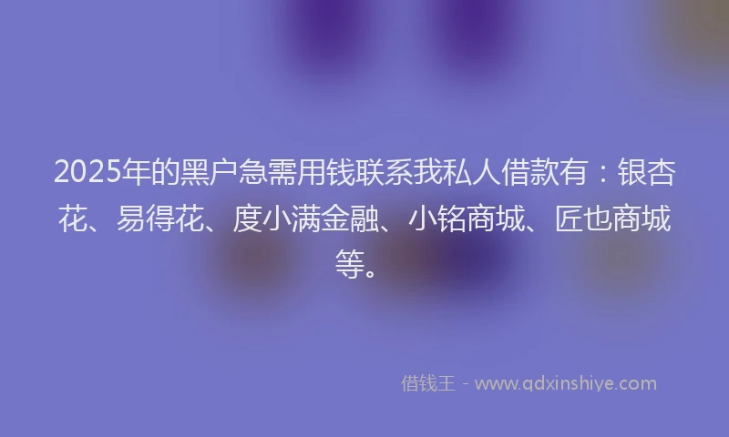 2025年的黑户急需用钱联系我私人借款有：银杏花、易得花、度小满金融、小铭商城、匠也商城等。