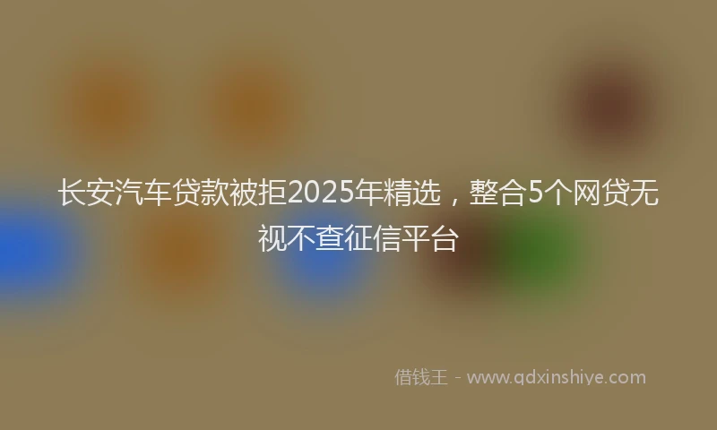 长安汽车贷款被拒2025年精选，整合5个网贷无视不查征信平台
