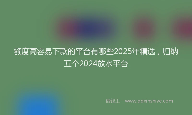 额度高容易下款的平台有哪些2025年精选，归纳五个2024放水平台