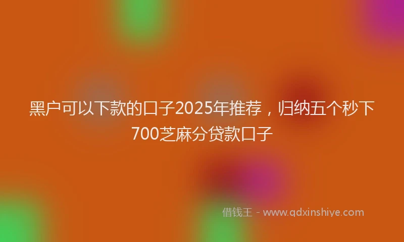 黑户可以下款的口子2025年推荐，归纳五个秒下700芝麻分贷款口子