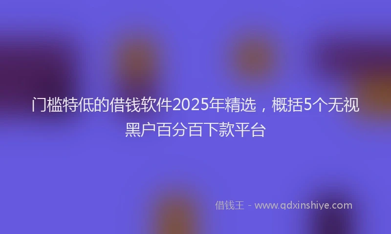 门槛特低的借钱软件2025年精选，概括5个无视黑户百分百下款平台