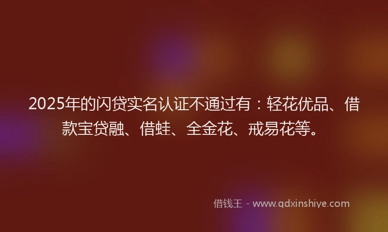 2025年的闪贷实名认证不通过有：轻花优品、借款宝贷融、借蛙、全金花、戒易花等。