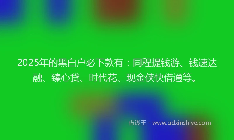 2025年的黑白户必下款有：同程提钱游、钱速达融、臻心贷、时代花、现金侠快借通等。