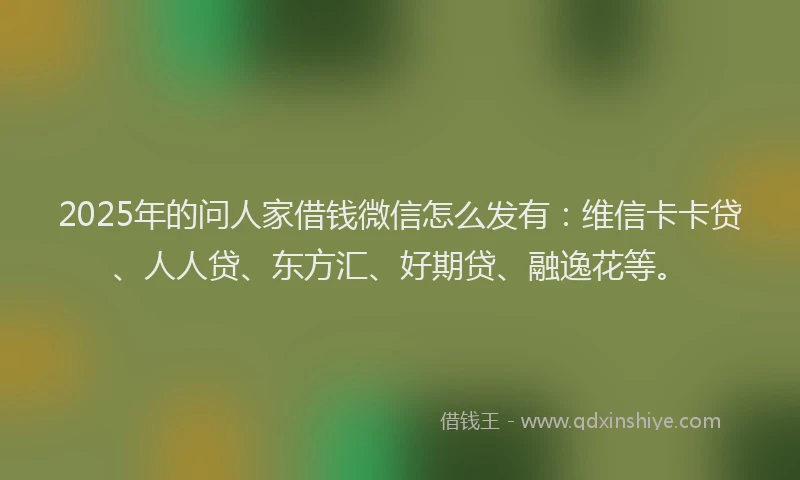 2025年的问人家借钱微信怎么发有：维信卡卡贷、人人贷、东方汇、好期贷、融逸花等。