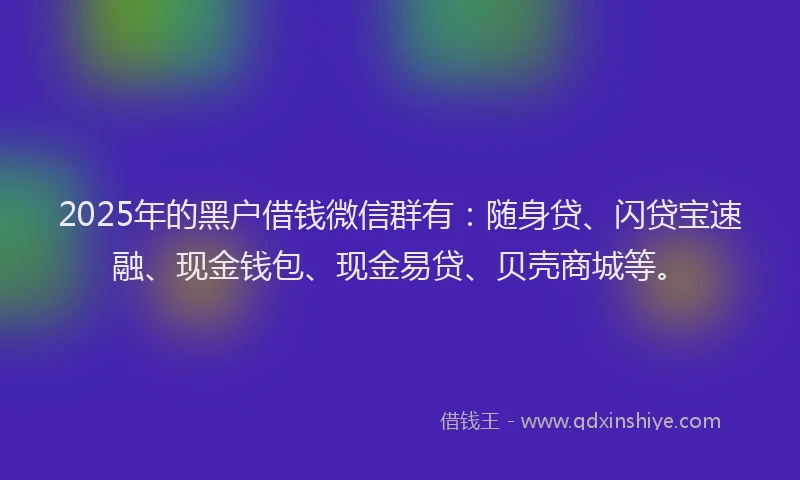 2025年的黑户借钱微信群有：随身贷、闪贷宝速融、现金钱包、现金易贷、贝壳商城等。