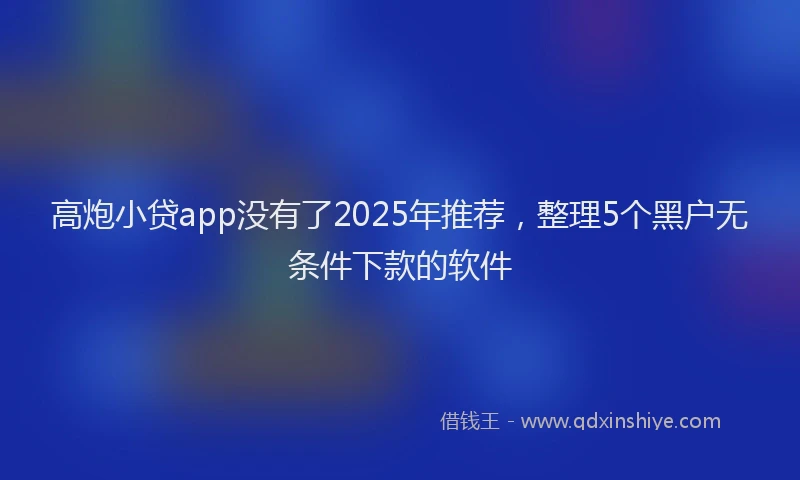 高炮小贷app没有了2025年推荐，整理5个黑户无条件下款的软件