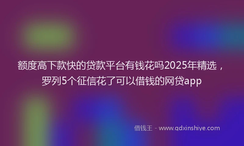 额度高下款快的贷款平台有钱花吗2025年精选，罗列5个征信花了可以借钱的网贷app