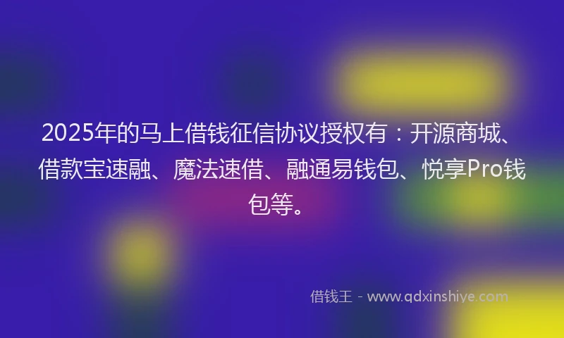 2025年的马上借钱征信协议授权有：开源商城、借款宝速融、魔法速借、融通易钱包、悦享Pro钱包等。