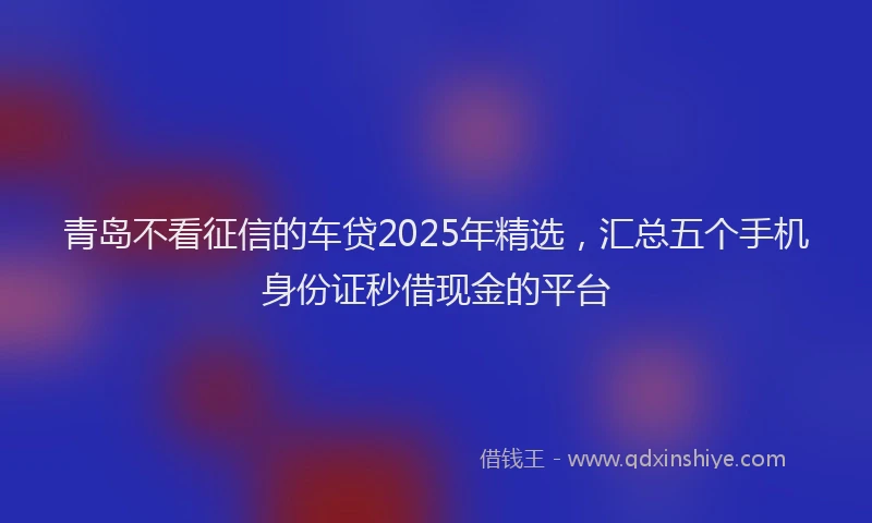 青岛不看征信的车贷2025年精选，汇总五个手机身份证秒借现金的平台