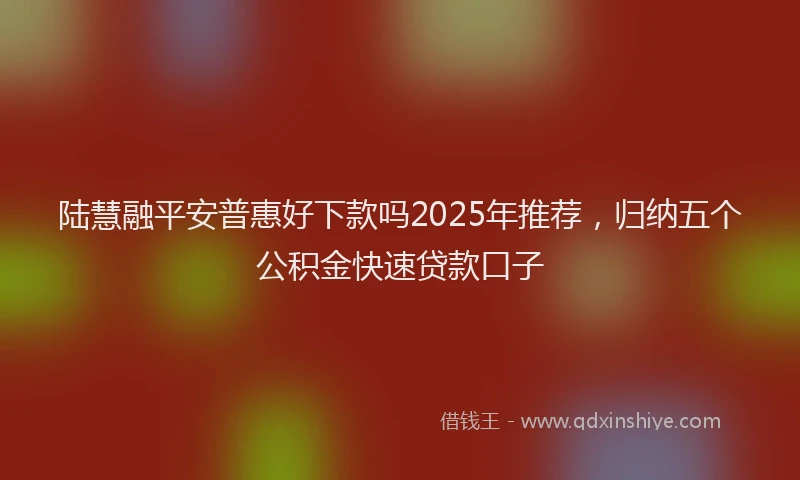 陆慧融平安普惠好下款吗2025年推荐，归纳五个公积金快速贷款口子