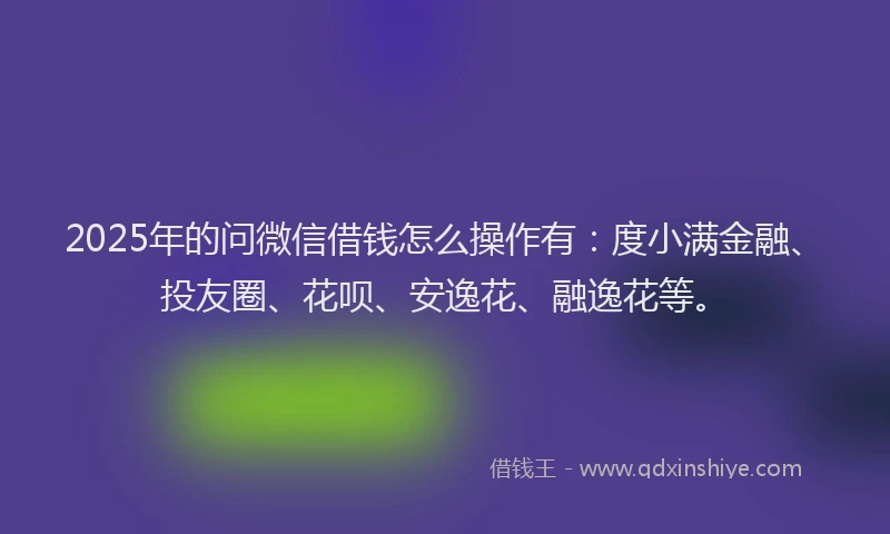 2025年的问微信借钱怎么操作有：度小满金融、投友圈、花呗、安逸花、融逸花等。