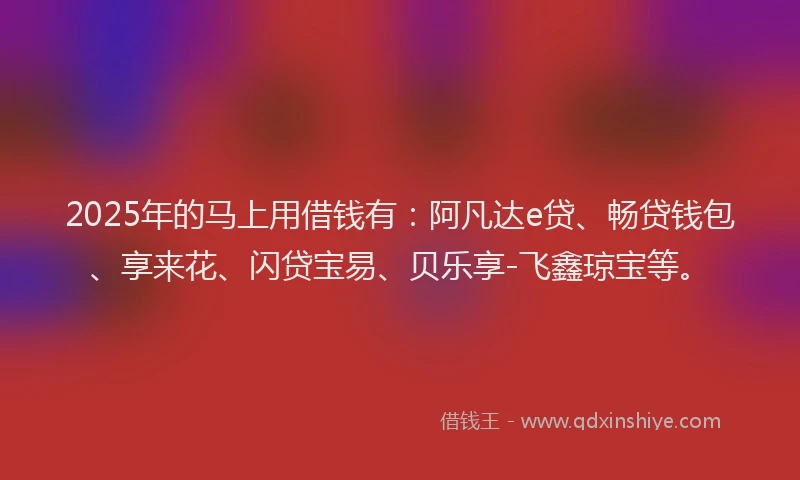 2025年的马上用借钱有：阿凡达e贷、畅贷钱包、享来花、闪贷宝易、贝乐享-飞鑫琼宝等。