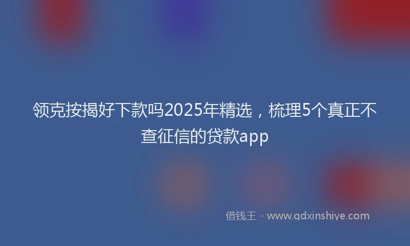 领克按揭好下款吗2025年精选，梳理5个真正不查征信的贷款app