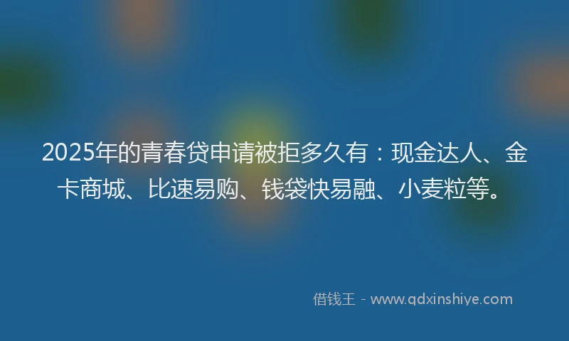 2025年的青春贷申请被拒多久有：现金达人、金卡商城、比速易购、钱袋快易融、小麦粒等。