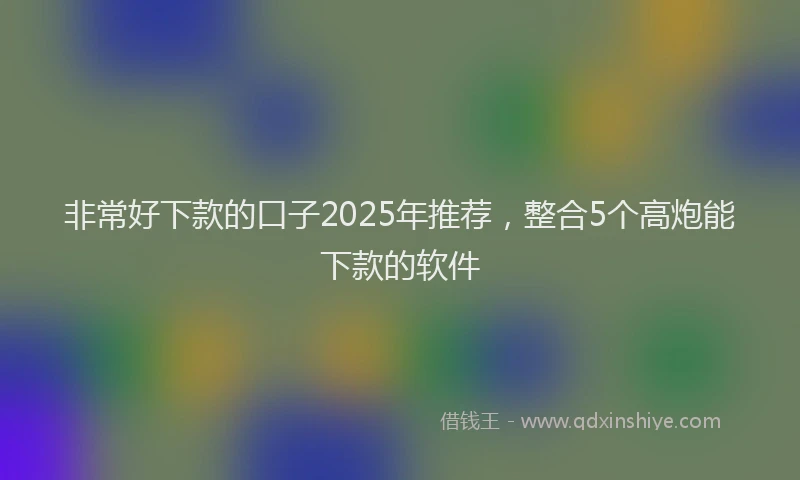 非常好下款的口子2025年推荐，整合5个高炮能下款的软件